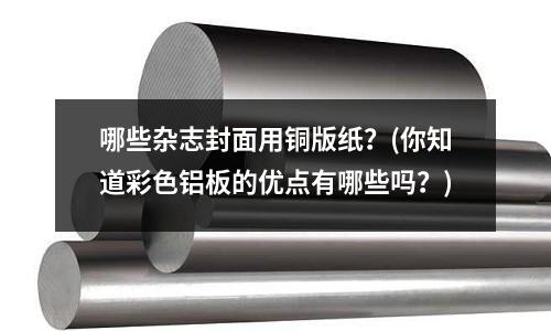 哪些雜志封面用銅版紙？(你知道彩色鋁板的優點有哪些嗎？)