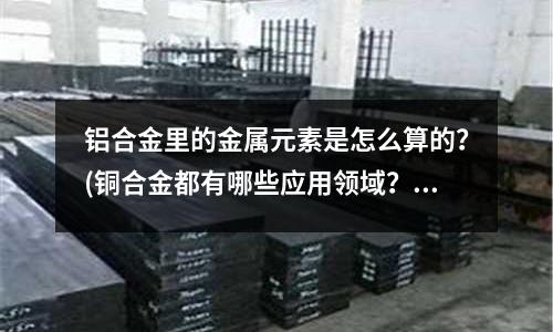 鋁合金里的金屬元素是怎么算的？(銅合金都有哪些應用領域？)