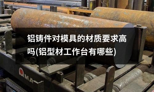 鋁鑄件對(duì)模具的材質(zhì)要求高嗎(鋁型材工作臺(tái)有哪些)