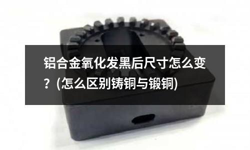 鋁合金氧化發黑后尺寸怎么變?(怎么區別鑄銅與鍛銅)