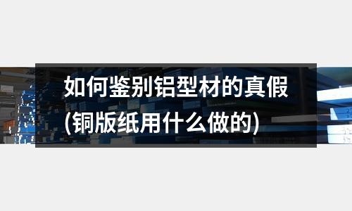 如何鑒別鋁型材的真假(銅版紙用什么做的)