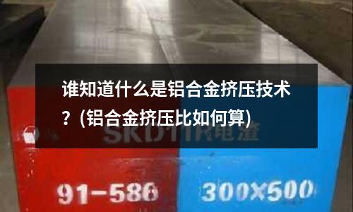 誰知道什么是鋁合金擠壓技術(shù)?(鋁合金擠壓比如何算)