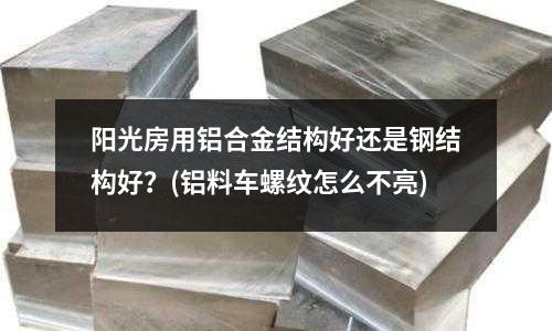 陽光房用鋁合金結構好還是鋼結構好?(鋁料車螺紋怎么不亮)
