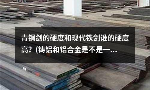 青銅劍的硬度和現(xiàn)代鐵劍誰的硬度高?(鑄鋁和鋁合金是不是一樣)
