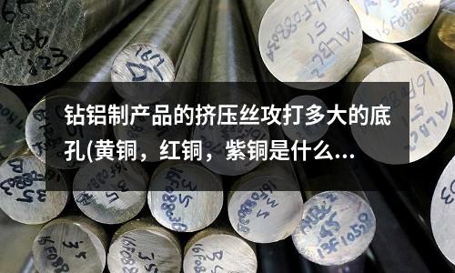 鉆鋁制產(chǎn)品的擠壓絲攻打多大的底孔(黃銅，紅銅，紫銅是什么，區(qū)別在哪里)