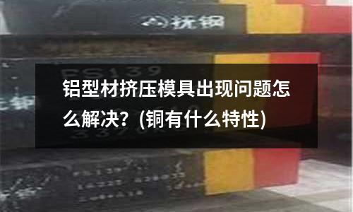 鋁型材擠壓模具出現(xiàn)問題怎么解決？(銅有什么特性)