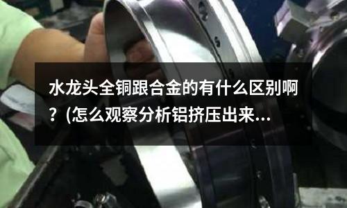 水龍頭全銅跟合金的有什么區別啊?(怎么觀察分析鋁擠壓出來的料頭)