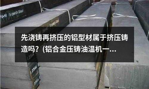 先澆鑄再擠壓的鋁型材屬于擠壓鑄造嗎?(鋁合金壓鑄油溫機一般設定多少溫度)