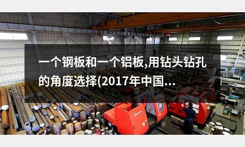 一個鋼板和一個鋁板,用鉆頭鉆孔的角度選擇(2017年中國鋁材十大品牌有哪些？)