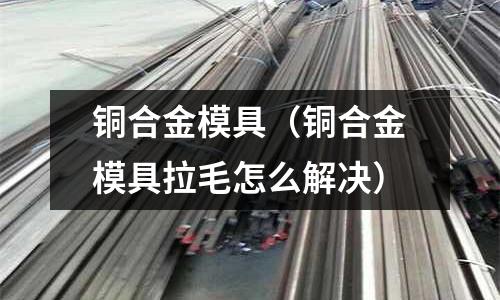 銅合金模具（銅合金模具拉毛怎么解決）