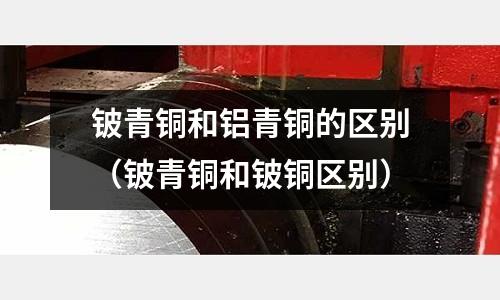 鈹青銅和鋁青銅的區(qū)別（鈹青銅和鈹銅區(qū)別）