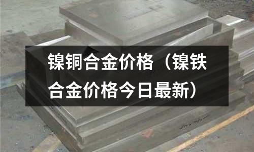鎳銅合金價(jià)格（鎳鐵合金價(jià)格今日最新）