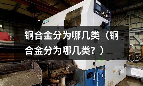 銅合金分為哪幾類（銅合金分為哪幾類？）