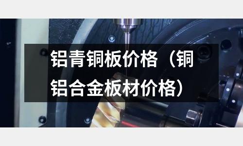 鋁青銅板價格（銅鋁合金板材價格）