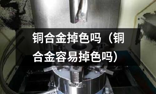 銅合金掉色嗎（銅合金容易掉色嗎）