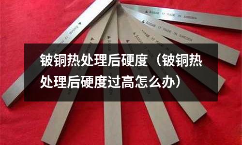 鈹銅熱處理后硬度（鈹銅熱處理后硬度過高怎么辦）