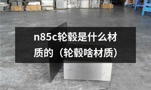 n85c輪轂是什么材質的(輪轂啥材質)