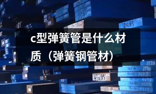 c型彈簧管是什么材質(彈簧鋼管材)
