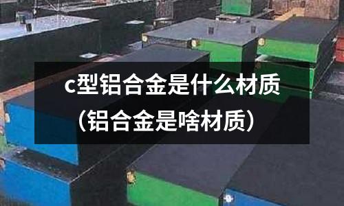 c型鋁合金是什么材質(zhì)(鋁合金是啥材質(zhì))
