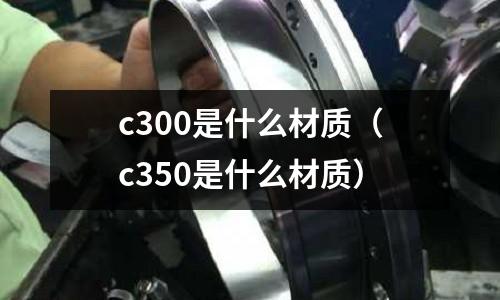 c300是什么材質(zhì)(c350是什么材質(zhì))