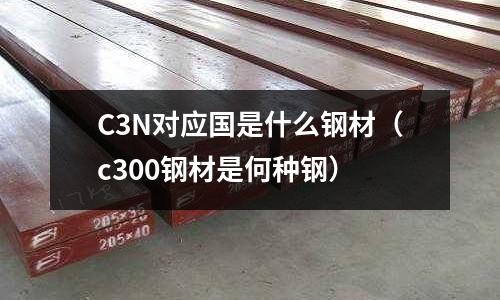 C3N對應國是什么鋼材（c300鋼材是何種鋼）
