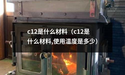 c12是什么材料（c12是什么材料,使用溫度是多少）