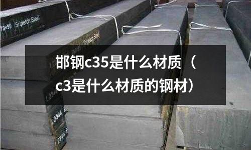 邯鋼c35是什么材質(zhì)（c3是什么材質(zhì)的鋼材）