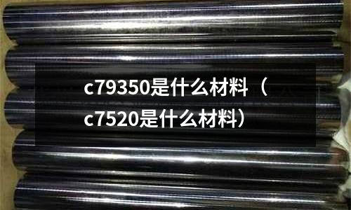 c79350是什么材料（c7520是什么材料）