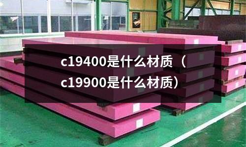 c19400是什么材質(zhì)（c19900是什么材質(zhì)）