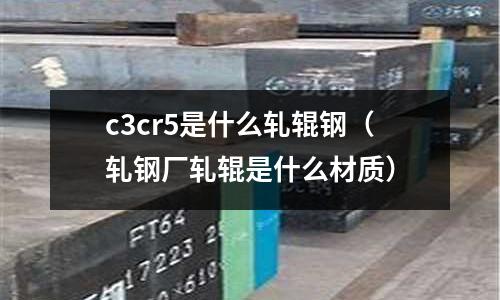 c3cr5是什么軋輥鋼（軋鋼廠軋輥是什么材質）