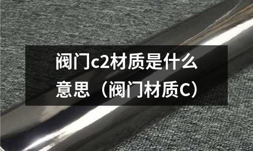 閥門c2材質(zhì)是什么意思（閥門材質(zhì)C）