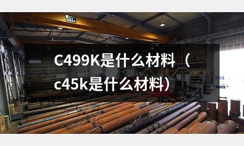 C499K是什么材料（c45k是什么材料）