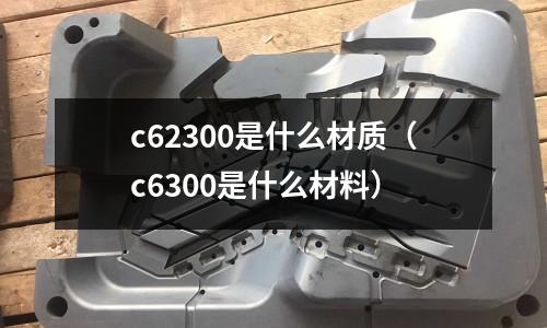 c62300是什么材質(zhì)（c6300是什么材料）