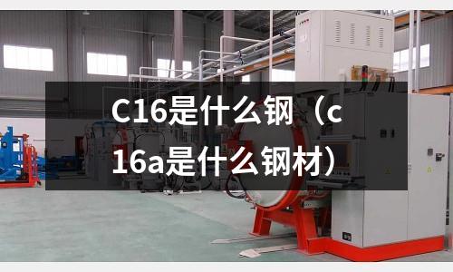 C16是什么鋼(c16a是什么鋼材)