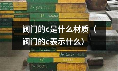 閥門的c是什么材質(閥門的c表示什么)