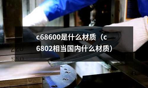 c68600是什么材質(zhì)（c6802相當(dāng)國內(nèi)什么材質(zhì)）