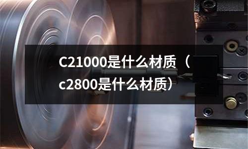 C21000是什么材質(zhì)（c2800是什么材質(zhì)）