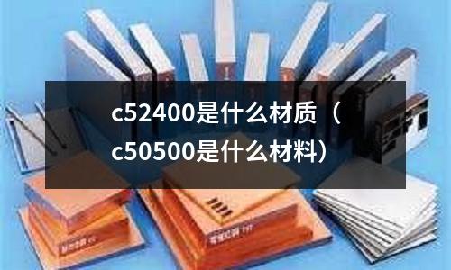 c52400是什么材質(zhì)(c50500是什么材料)