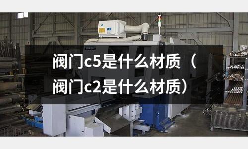 閥門c5是什么材質(zhì)（閥門c2是什么材質(zhì)）