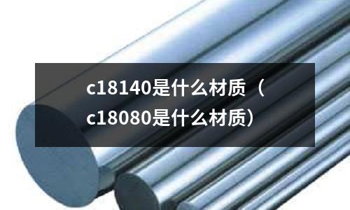 c18140是什么材質（c18080是什么材質）