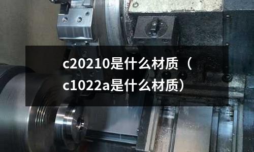 c20210是什么材質(zhì)(c1022a是什么材質(zhì))