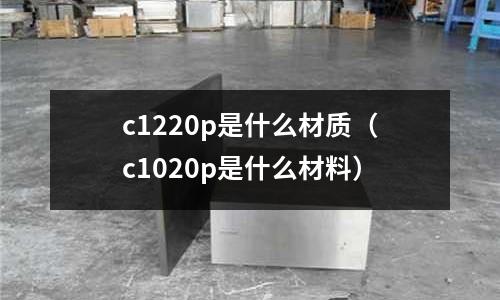 c1220p是什么材質（c1020p是什么材料）