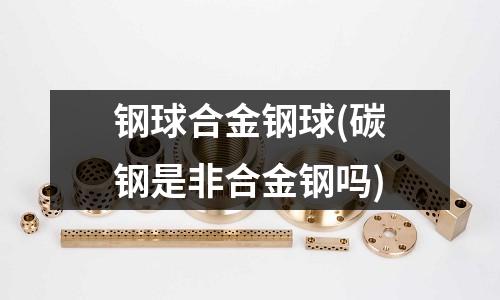 鋼球合金鋼球(碳鋼是非合金鋼嗎)