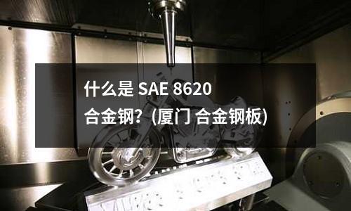 什么是 SAE 8620 合金鋼?(廈門 合金鋼板)