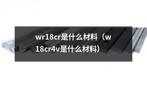wr18cr是什么材料（w18cr4v是什么材料）
