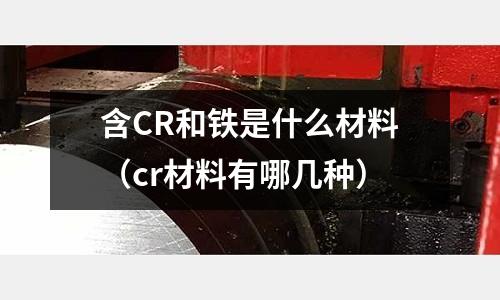 含CR和鐵是什么材料(cr材料有哪幾種)