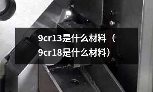 9cr13是什么材料（9cr18是什么材料）