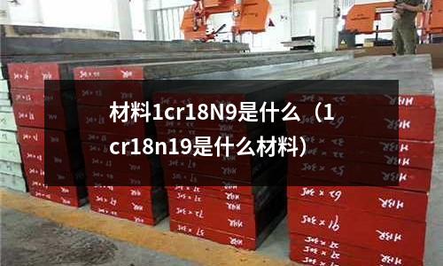 材料1cr18N9是什么(1cr18n19是什么材料)