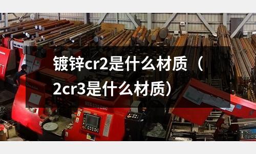 鍍鋅cr2是什么材質(zhì)（2cr3是什么材質(zhì)）