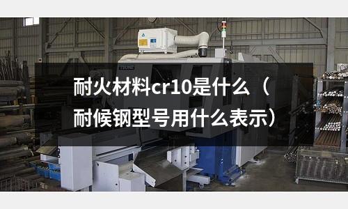 耐火材料cr10是什么（耐候鋼型號用什么表示）